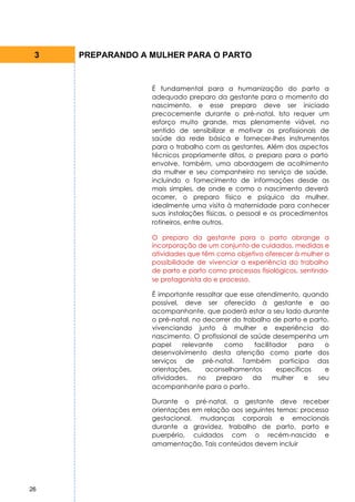 3   PREPARANDO A MULHER PARA O PARTO


                  É fundamental para a humanização do parto a
                  adequado preparo da gestante para o momento do
                  nascimento, e esse preparo deve ser iniciado
                  precocemente durante o pré-natal. Isto requer um
                  esforço muito grande, mas plenamente viável, no
                  sentido de sensibilizar e motivar os profissionais de
                  saúde da rede básica e fornecer-lhes instrumentos
                  para o trabalho com as gestantes. Além dos aspectos
                  técnicos propriamente ditos, o preparo para o parto
                  envolve, também, uma abordagem de acolhimento
                  da mulher e seu companheiro no serviço de saúde,
                  incluindo o fornecimento de informações desde as
                  mais simples, de onde e como o nascimento deverá
                  ocorrer, o preparo físico e psíquico da mulher,
                  idealmente uma visita à maternidade para conhecer
                  suas instalações físicas, o pessoal e os procedimentos
                  rotineiros, entre outros.

                  O preparo da gestante para o parto abrange a
                  incorporação de um conjunto de cuidados, medidas e
                  atividades que têm como objetivo oferecer à mulher a
                  possibilidade de vivenciar a experiência do trabalho
                  de parto e parto como processos fisiológicos, sentindo-
                  se protagonista do e processo.

                  É importante ressaltar que esse atendimento, quando
                  possível, deve ser oferecido à gestante e ao
                  acompanhante, que poderá estar a seu lado durante
                  o pré-natal, no decorrer do trabalho de parto e parto,
                  vivenciando junto à mulher e experiência do
                  nascimento. O profissional de saúde desempenha um
                  papel     relevante    como     facilitador    para   o
                  desenvolvimento desta atenção como parte dos
                  serviços de pré-natal. Também participa das
                  orientações,     aconselhamentos        específicos   e
                  atividades,    no   preparo    da      mulher    e  seu
                  acompanhante para o parto.

                  Durante o pré-natal, a gestante deve receber
                  orientações em relação aos seguintes temas: processo
                  gestacional, mudanças corporais e emocionais
                  durante a gravidez, trabalho de parto, parto e
                  puerpério, cuidados com o recém-nascido e
                  amamentação. Tais conteúdos devem incluir




26
 