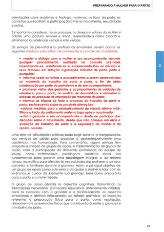 PREPARANDO A MULHER PARA O PARTO



orientações sobre anatomia e fisiologia maternas, os tipos de parto, as
condutas que facilitam a participação ativa no nascimento, sexualidade
e outras.

É importante considerar, nesse processo, os desejos e valores da mulher e
adotar uma postura sensível e ética, respeitando-a como cidadã e
eliminando as violências verbais e não verbais.

Os serviços de pré-natal e os profissionais envolvidos devem adotar as
seguintes medidas educativas de prevenção e controle da ansiedade:

     • manter o diálogo com a mulher e seu acompanhante, durante
     qualquer      procedimento     realizado   na  consulta   pré-natal,
     incentivando-os, orientando-os e esclarecendo-lhes as dúvidas e                     3
     seus temores em relação à gestação, trabalho de parto, parto e
     puerpério;
     • informar sobre as rotinas e procedimentos a serem desenvolvidos
     no momento do trabalho de parto e parto, a fim de obter
     colaboração por parte da parturiente e de seu acompanhante;
     • promover visitas das gestantes e acompanhantes às unidades de
     referência para o parto, no sentido de desmistificar e minimizar o
     estresse do processo de internação no momento do parto;
     • informar as etapas de todo o processo do trabalho de parto e
     parto, esclarecendo sobre as possíveis alterações;
      • adotar medidas para o estabelecimento do vínculo afetivo mãe-
     filho e o início do aleitamento materno logo após o nascimento;
      • dar à gestante e seu acompanhante o direito de participar das
     decisões sobre o nascimento, desde que não coloque em risco a
     evolução do trabalho de parto e a segurança da mulher e do
     recém-nascido.

Uma série de dificuldades práticas pode surgir durante a reorganização
dos serviços de saúde para propiciar à gestante/parturiente uma
assistência mais humanizada. Para contorná-las, alguns serviços tem
proposto a criação de grupos de apoio. A implementação de grupos de
apoio, com a participação de diferentes profissionais da equipe de
saúde, como enfermeira/o, psicóloga/o, assistente social, são
fundamentais para garantir uma abordagem integral, e, ao mesmo
tempo, específica para atender às necessidades das mulheres e de seus
parceiros e familiares durante a gravidez. Assim, o principal objetivo de
um grupo de apoio como este seria o de ajudar a mulher a lidar com as
vivências, e cuidar de s durante sua gravidez, bem como prepará-la
                         i
para o parto e a maternidade.

O grupo de apoio aborda os aspectos cognitivos, transmitindo as
informações necessárias (conteúdos educativos anteriormente citados)
para os cuidados com a gravidez e o recém-nascido, os aspectos
emocionais e afetivos relacionados ao estado gravídico, os aspectos
referentes à preparação física para o parto, como respiração,
relaxamento e os exercícios físicos que contribuirão durante a gravidez e
o trabalho de parto.




                                                                                    27
 