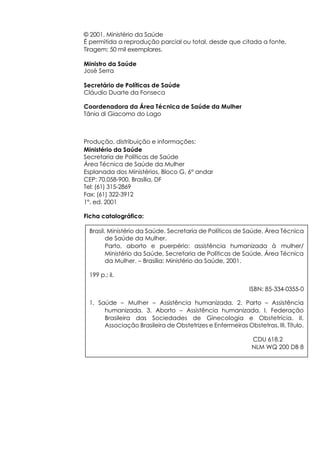 © 2001. Ministério da Saúde
É permitida a reprodução parcial ou total, desde que citada a fonte.
Tiragem: 50 mil exemplares.

Ministro da Saúde
José Serra

Secretário de Políticas de Saúde
Cláudio Duarte da Fonseca

Coordenadora da Área Técnica de Saúde da Mulher
Tânia di Giacomo do Lago



Produção, distribuição e informações:
Ministério da Saúde
Secretaria de Políticas de Saúde
Área Técnica de Saúde da Mulher
Esplanada dos Ministérios, Bloco G, 6° andar
CEP: 70.058-900, Brasília, DF
Tel: (61) 315-2869
Fax: (61) 322-3912
1°. ed. 2001

Ficha catalográfica:

 Brasil. Ministério da Saúde. Secretaria de Políticos de Saúde. Área Técnica
        de Saúde da Mulher.
        Parto, aborto e puerpério: assistência humanizada à mulher/
        Ministério da Saúde, Secretaria de Políticas de Saúde, Área Técnica
        da Mulher. – Brasília: Ministério da Saúde, 2001.

 199 p.: il.

                                                           ISBN: 85-334-0355-0

 1. Saúde – Mulher – Assistência humanizada. 2. Parto – Assistência
      humanizada. 3. Aborto – Assistência humanizada. I. Federação
      Brasileira das Sociedades de Ginecologia e Obstetrícia. II.
      Associação Brasileira de Obstetrizes e Enfermeiras Obstetras. III. Título.

                                                            CDU 618.2
                                                            NLM WQ 200 DB 8
 