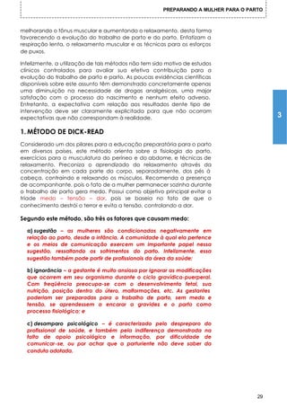 PREPARANDO A MULHER PARA O PARTO



melhorando o tônus muscular e aumentando o relaxamento, desta forma
favorecendo a evolução do trabalho de parto e do parto. Enfatizam a
respiração lenta, o relaxamento muscular e as técnicas para os esforços
de puxos.

Infelizmente, a utilização de tais métodos não tem sido motivo de estudos
clínicos controlados para avaliar sua efetiva contribuição para a
evolução do trabalho de parto e parto. As poucas evidências científicas
disponíveis sobre este assunto têm demonstrado concretamente apenas
uma diminuição na necessidade de drogas analgésicas, uma major
satisfação com o processo do nascimento e nenhum efeito adverso.
Entretanto, a expectativa com relação aos resultados dente tipo de
intervenção deve ser claramente explicitada para que não ocorram
expectativas que não correspondam à realidade.                                           3

1. MÉTODO DE DICK-READ
Considerado um dos pilares para a educação preparatória para o parto
em diversos países, este método orienta sobre a fisiologia do parto,
exercícios para a musculatura do períneo e do abdome, e técnicas de
relaxamento. Preconiza o aprendizado do relaxamento através da
concentração em cada parte do corpo, separadamente, dos pés à
cabeça, contraindo e relaxando os músculos. Recomenda a presença
de acompanhante, pois o fato de a mulher permanecer sozinha durante
o trabalho de parto gera medo. Possui como objetivo principal evitar a
tríade medo – tensão – dor, pois se baseia no fato de que o
conhecimento destrói o terror e evita a tensão, controlando a dor.

Segundo este método, são três os fatores que causam medo:

  a) sugestão – as mulheres são condicionadas negativamente em
  relação ao parto, desde a infância. A comunidade à qual ela pertence
  e os meios de comunicação exercem um importante papel nessa
  sugestão, ressaltando os sofrimentos do parto. Infelizmente, essa
  sugestão também pode partir de profissionais da área da saúde;

  b) ignorância – a gestante é muito ansiosa por ignorar as modificações
  que ocorrem em seu organismo durante o ciclo gravídico-puerperal.
  Com freqüência preocupa-se com o desenvolvimento fetal, sua
  nutrição, posição dentro do útero, malformações, etc. As gestantes
  poderiam ser preparadas para o trabalho de parto, sem medo e
  tensão, se aprendessem a encarar a gravidez e o parto como
  processo fisiológico; e

  c) desamparo psicológico – é caracterizado pelo despreparo          do
  profissional de saúde, e também pela indiferença demonstrada        na
  falta de apoio psicológico e informação, por dificuldade            de
  comunicar-se, ou por achar que a parturiente não deve saber         da
  conduta adotada.




                                                                                    29
 