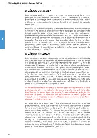 PREPARANDO A MULHER PARA O PARTO



                    2. MÉTODO DE BRADLEY
                    Este método reafirma o parto como um processo normal. Tem como
                    principal foco as variáveis ambientais, como a penumbra e o silêncio,
                    para que o parto seja uma experiência a mais natural possível. Neste
                    método, o acompanhante assume também um papel de grande
                    importância.

                    No início do trabalho de parto a mulher é estimulada a se movimentar
                    livremente. Ao deitar, é orientada a adotar a posição de Sims (decúbito
                    lateral esquerdo, com os braços posicionados de maneira confortável,
                    perna direita ligeiramente mais fletida que a esquerda e apoiada sobre a
                    cama; deve-se colocar um travesseiro sob a cabeça para aumentar o
3                   conforto). Durante cada contração, a mulher deve fechar os olhos,
                    relaxar todos os músculos do corpo e respirar lenta e profundamente
                    (inspirando pelo nariz e expirando pela boca). Neste período, o
                    acompanhante é incentivado a colocar a mão sobre abdome da
                    mulher, durante a contração.

                    3. MÉTODO DE LAMAZE
                    Este método é também conhecido como método psico-profilático da
                    dor. A mulher pode ser ensinada a substituir suas reações à dor, ao medo
                    e à perda de controle, por um comportamento mais positivo. O método
                    de Lamaze é baseado na Teoria de Pavlov sobre o reflexo condicionado.
                    Atualmente, é o método mais popular para preparação do parto. Nele,
                    são combinados os relaxamentos musculares controlados e as técnicas
                    de respiração. A mulher é ensinada a contrair grupos específicos de
                    músculos, enquanto relaxa outros. Ela também aprende a focalizar um
                    pequeno objeto que, durante o trabalho de parto, será usado como
                    ponto focal. O objeto é colocado onde possa ser facilmente visto pela
                    mulher. Exercícios respiratórios são explicados detalhadamente desde o
                    período do pré-natal ate o pré-parto/parto.

                    O método de Lamaze incentiva a mulher e seu acompanhante a uma
                    participação ativa no trabalho de parto e parto. No pré-natal são,
                    trabalhados os vários tipos de respiração nos diferentes estágios do
                    trabalho de parto, os métodos de relaxamento de certos grupos de
                    músculos e as medidas a serem utilizadas para aumentar o conforto
                    durante o trabalho de parto.

                    Quando inicia o trabalho de parto, a mulher é orientada a inspirar
                    profundamente, focar sua atenção num objeto selecionado e expirar
                    lenta e profundamente, usando o peito. No final da contração, ela
                    novamente deve inspirar. Esta respiração permitirá que a parturiente
                    descanse e recomponha-se. Isso poderá ser feito com a mulher
                    deambulando ou em posição de Sims. À medida que evolui o trabalho
                    de parto, e a mulher entra na fase ativa do parto, a respiração torácica
                    lenta já não e tão eficiente. A mulher é então, estimulada a iniciar pela
                    respiração lenta, passar para uma mais curta, e quando a contração
                    atingir seu pico, voltar à lento. A respiração rápida e realizada por longo
                    período pode causar hiperventilação, um



    30
 