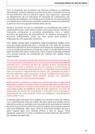 AVALIAÇÃO CRÍTICA DO TIPO DE PARTO



Com os progressos que ocorreram nas técnicas cirúrgicas, na anestesia,
hemoterapia, antibioticoterapia e outras áreas afins, a cesárea tornou-se
um procedimento técnico bastante seguro. Essa segurança, associada
ao alargamento de sua indicação em situações de compromisso das
condições de vitalidade, tanto fetais quanto maternas, foi responsável por
uma significativa melhoria dos resultados obstétricos maternos e perinatais,
a partir do início da segunda metade deste século.

Desde o momento em que a morbidade e a mortalidade associadas à
cesárea diminuíram, tanto para a mulher como para o recém-nascido, as
indicações começaram a aumentar rapidamente. Com o relativo
aumento da segurança do procedimento, os médicos começaram a
encontrar indiretamente, cada vez mais razões para justificar a
realização de uma operação cesariana.                                                            4
Não existem dúvidas sobre a importância desse procedimento cirúrgico como
uma tecnologia apropriada para o manejo de uma série de situações
obstétricas específicas que necessitam da interrupção da gestação como
a única maneira de preservar a saúde da mulher ou do feto. Esse recurso, de
efeito benéfico tão claro e indiscutível, não é, todavia, ainda hoje acessível a
uma grande parcela da população de mulheres das regiões menos
desenvolvidas.

Por outro lado, já existem evidências suficientes que permitam dizer que não
ocorre uma diminuição sistemática e contínua da morbidade e mortalidade
perinatal com o aumento da taxa de cesárea. A falsa associação de
causa-efeito entre o aumento da taxa de cesárea e a diminuição da
mortalidade perinatal foi responsável por um respaldo pseudo-científico
para um aumento indiscriminado da prática de cesarianas em todo o
mundo ocidental e, particularmente, no Brasil. Também já é conhecido o
fato de que traumatismos fetais também ocorrem em cesarianas,
especialmente em casos de prematuridade.

Neste contexto, também é consenso que o parto normal é o vaginal, mais
seguro para a mulher e a criança. Embora nos dias de hoje muitos profissionais e
mulheres pratiquem a escolha antecipada do tipo de parto, esta não é
uma simples questão de preferência. O tipo de parto apresenta uma série de
implicações em termos de necessidade e indicação, riscos e benefícios,
dependendo de cada situação, tempo de realização, complicações e
repercussões futuras.

A decisão pela indicação de se realizar uma cesariana deve ser médica,
com a participação ativa da mulher. Ela deve saber que existem formas
alternativas para se controlar a dor possivelmente associada ao trabalho
de parto e que não há justificativa para se realizar uma cesariana apenas
com esta finalidade. Além disso, deve ser informada também de que o
parto vaginal após uma cesárea (PVAC) é não s ó seguro, como
desejável, ajudando a evitar os problemas potencialmente decorrentes
de cesáreas de repetição.




                                                                                            33
 