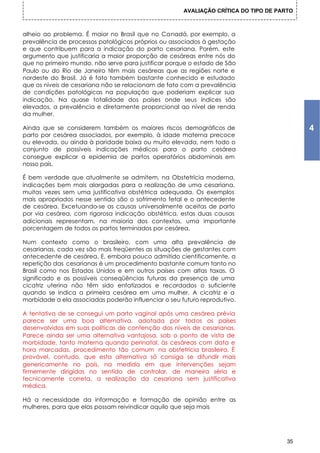 AVALIAÇÃO CRÍTICA DO TIPO DE PARTO



alheio ao problema. É maior no Brasil que no Canadá, por exemplo, a
prevalência de processos patológicos próprios ou associados à gestação
e que contribuem para a indicação do parto cesariana. Porém, este
argumento que justificaria a maior proporção de cesáreas entre nós do
que no primeiro mundo, não serve para justificar porque o estado de São
Paulo ou do Rio de Janeiro têm mais cesáreas que as regiões norte e
nordeste do Brasil. Já é fato também bastante conhecido e estudado
que os níveis de cesariana não se relacionam de fato com a prevalência
de condições patológicas na população que poderiam explicar sua
indicação. Na quase totalidade dos países onde seus índices são
elevados, a prevalência e diretamente proporcional ao nível de renda
da mulher.

Ainda que se considerem também os maiores riscos demográficos de                           4
parto por cesárea associados, por exemplo, à idade materna precoce
ou elevada, ou ainda à paridade baixa ou muito elevada, nem todo o
conjunto de possíveis indicações médicos para o parto cesárea
consegue explicar a epidemia de partos operatórios abdominais em
nosso país.

É bem verdade que atualmente se admitem, na Obstetrícia moderna,
indicações bem mais alargadas para a realização de uma cesariana,
muitas vezes sem uma justificativa obstétrica adequada. Os exemplos
mais apropriados nesse sentido são o sofrimento fetal e o antecedente
de cesárea. Excetuando-se as causas universalmente aceitas de parto
por via cesárea, com rigorosa indicação obstétrica, estas duas causas
adicionais representam, na maioria dos contextos, uma importante
porcentagem de todos os partos terminados por cesárea.

Num contexto como o brasileiro, com uma alta prevalência de
cesarianas, cada vez são mais freqüentes as situações de gestantes com
antecedente de cesárea. E, embora pouco admitido cientificamente, a
repetição das cesarianas é um procedimento bastante comum tanto no
Brasil como nos Estados Unidos e em outros países com altas taxas. O
significado e as possíveis conseqüências futuras da presença de uma
cicatriz uterina não têm sido enfatizados e recordados o suficiente
quando se indica a primeira cesárea em uma mulher. A cicatriz e a
morbidade a ela associadas poderão influenciar o seu futuro reprodutivo.

A tentativa de se consegui um parto vaginal após uma cesárea prévia
parece ser uma boa alternativa, adotada por todos os países
desenvolvidos em suas políticas de contenção dos níveis de cesarianas.
Parece ainda ser uma alternativa vantajosa, sob o ponto de vista de
morbidade, tanto materna quando perinatal, às cesáreas com data e
hora marcadas, procedimento tão comum na obstetrícia brasileira. É
provável, contudo, que esta alternativa só consiga se difundir mais
genericamente no país, na medida em que intervenções sejam
firmemente dirigidas no sentido de controlar, de maneira séria e
tecnicamente correta, a realização da cesariana sem justificativa
médica.

Há a necessidade da informação e formação de opinião entre as
mulheres, para que elas possam reivindicar aquilo que seja mais




                                                                                      35
 