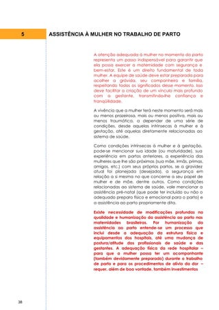 5   ASSISTÊNCIA À MULHER NO TRABALHO DE PARTO


                  A atenção adequada à mulher no momento do parto
                  representa um passo indispensável para garantir que
                  ela possa exercer a maternidade com segurança e
                  bem-estar. Este é um direito fundamental de toda
                  mulher. A equipe de saúde deve estar preparada para
                  acolher a grávida, seu companheiro e família,
                  respeitando todos os significados desse momento. Isso
                  deve facilitar a criação de um vínculo mais profundo
                  com a gestante, transmitindo-lhe confiança e
                  tranqüilidade.

                  A vivência que a mulher terá neste momento será mais
                  ou menos prazeirosa, mais ou menos positiva, mais ou
                  menos traumática, a depender de uma série de
                  condições, desde aquelas intrínsecas à mulher e à
                  gestação, até aquelas diretamente relacionadas ao
                  sistema de saúde.

                  Como condições intrínsecas à mulher e à gestação,
                  pode-se mencionar sua idade (ou maturidade), sua
                  experiência em partos anteriores, a experiência das
                  mulheres que lhe são próximas (sua mãe, irmãs, primas,
                  amigos, etc.) com seus próprios partos, se a gravidez
                  atual foi planejada (desejada), a segurança em
                  relação a si mesma no que concerne a seu papel de
                  mulher e de mãe, dentre outros. Como condições
                  relacionadas ao sistema de saúde, vale mencionar a
                  assistência pré-natal (que pode ter incluído ou não o
                  adequado preparo físico e emocional para o parto) e
                  a assistência ao parto propriamente dita.

                  Existe necessidade de modificações profundas na
                  qualidade e humanização da assistência ao parto nas
                  maternidades brasileiras. Por humanização da
                  assistência ao parto entende-se um processo que
                  inclui desde a adequação da estrutura física e
                  equipamentos dos hospitais, até uma mudança de
                  postura/atitude dos profissionais de saúde e das
                  gestantes. A adequação física da rede hospitalar –
                  para que a mulher possa ter um acompanhante
                  (também devidamente preparado) durante o trabalho
                  de parto e para os procedimentos de alívio da dor –
                  requer, além de boa vontade, também investimentos




38
 