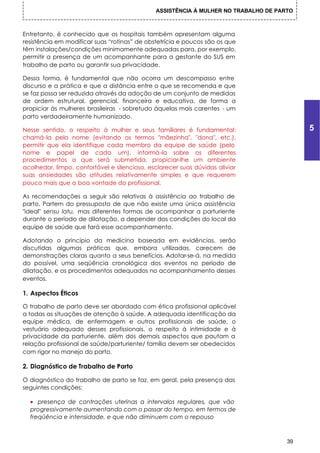 ASSISTÊNCIA À MULHER NO TRABALHO DE PARTO



Entretanto, é conhecido que os hospitais também apresentam alguma
resistência em modificar suas “rotinas” de obstetrícia e poucos são os que
têm instalações/condições minimamente adequadas para, por exemplo,
permitir a presença de um acompanhante para a gestante do SUS em
trabalho de parto ou garantir sua privacidade.

Dessa forma, é fundamental que não ocorra um descompasso entre
discurso e a prática e que a distância entre o que se recomenda e que
se faz possa ser reduzida através da adoção de um conjunto de medidas
de ordem estrutural, gerencial, financeira e educativa, de forma a
propiciar às mulheres brasileiras - sobretudo áquelas mais carentes - um
parto verdadeiramente humanizado.

Nesse sentido, o respeito à mulher e seus familiares é fundamental:                       5
chamá-la pelo nome (evitando os termos "mãezinha", "dona", etc.),
permitir que ela identifique cada membro da equipe de saúde (pelo
nome e papel de cada um), informá-la sobre os diferentes
procedimentos a que será submetida, propiciar-lhe um ambiente
acolhedor, limpo, confortável e silencioso, esclarecer suas dúvidas aliviar
suas ansiedades são atitudes relativamente simples e que requerem
pouco mais que a boa vontade do profissional.

As recomendações a seguir são relativas à assistência ao trabalho de
parto. Partem do pressuposto de que não existe uma única assistência
"ideal" sensu latu, mas diferentes formas de acompanhar a parturiente
durante o período de dilatação, a depender das condições do local da
equipe de saúde que fará esse acompanhamento.

Adotando o princípio da medicina baseada em evidências, serão
discutidas algumas práticas que, embora utilizadas, carecem de
demonstrações claras quanto a seus benefícios. Adotar-se-á, na medida
do possível, uma seqüência cronológica dos eventos no período de
dilatação, e os procedimentos adequados no acompanhamento desses
eventos.

1. Aspectos Éticos

O trabalho de parto deve ser abordado com ética profissional aplicável
a todas as situações de atenção à saúde. A adequada identificação da
equipe médica, de enfermagem e outros profissionais de saúde, o
vestuário adequado desses profissionais, o respeito à intimidade e à
privacidade da parturiente, além dos demais aspectos que pautam a
relação profissional de saúde/parturiente/ família devem ser obedecidos
com rigor no manejo do parto.

2. Diagnóstico de Trabalho de Parto

O diagnóstico do trabalho de parto se faz, em geral, pela presença das
seguintes condições:

  • presença de contrações uterinas a intervalos regulares, que vão
  progressivamente aumentando com o passar do tempo, em termos de
  freqüência e intensidade, e que não diminuem com o repouso



                                                                                     39
 