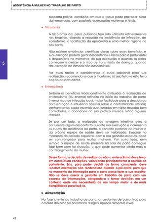 ASSISTÊNCIA À MULHER NO TRABALHO DE PARTO



                         placenta prévia, condição em que o toque pode provocar piora
                         da hemorragia, com possíveis repercussões maternas e fetais.

                     • Tricotomia

                         A tricotomia dos pelos pubianos tem sido utilizada rotineiramente
                         nos hospitais, visando a redução na incidência de infecções de
                         episiotomia, a facilitação da episiorrafia e uma melhor higiene no
                         pós-parto.

                         Não existem evidências científicas claras sobre esses benefícios e
                         sua utilização poderá gerar desconfortos e riscos para a parturiente:
                         o desconforto no momento da sua execução e quando os pelos
5                        começam a crescer e o risco de transmissão de doença, quando
                         da utilização de lâminas não descartáveis.

                         Por essas razões e considerando o custo adicional para sua
                         realização, recomenda-se que a tricotomia só seja feita se esta for a
                         opção da parturiente.

                     • Enteroclisma

                         Embora os benefícios tradicionalmente atribuídos à realização de
                         enteroclisma (ou enema) rotineiro no início do trabalho de parto
                         (menor risco de infecção local, major facilidade para a descida da
                         apresentação e influência positiva sobre a contratilidade uterina)
                         venham sendo cada vez mais questionados em vários escudos bem
                         controlados, o abandono da sua prática merece ainda alguma
                         reflexão.

                         Se por um lado, a realização da lavagem intestinal gera a
                         parturiente algum desconforto durante sua execução e incrementa
                         os custos de assistência ao parto, o conforto posterior da mulher e
                         da própria equipe de saúde deve ser valorizado. Evacuar no
                         momento do período expulsivo, com a sua genitália exposta, pode
                         ser constrangedor para muitas mulheres. Por outro lado, nem
                         sempre a equipe de saúde presente na sala de parto consegue
                         lidar bem com tal situação, o que pode aumentar ainda mais o
                         constrangimento da mulher.

                         Dessa forma, a decisão de realizar ou não o enteroclisma deve levar
                         em conta essas condições, valorizando principalmente a opinião da
                         parturiente. Esta, para poder decidir de forma consciente, deve
                         receber orientação não tendenciosa durante o pré-natal, para que
                         no momento da internação para o parto possa fazer a sua escolha.
                         Não se deve onerar a gestante em trabalho de parto com um
                         excesso de informações, obrigando-a a tomar decisões em um
                         contexto onde ela necessitaria de um tempo maior e de mais
                         tranqüilidade para fazê-lo.

                     5. Alimentação

                     Na fase latente do trabalho de parto, as gestantes de baixo risco para
                     cesárea deverão ser orientadas a ingerir apenas alimentos leves.




    42
 