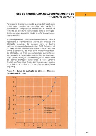 USO DO PARTOGRAMA NO ACOMPANHAMENTO DO            6
                                 TRABALHO DE PARTO


Partograma é a representação gráfica do trabalho de
parto que permite acompanhar sua evolução,
documentar, diagnosticar alterações e indicar a
tomada de condutas apropriadas para a correção
destes desvios, ajudando ainda a evitar intervenções
desnecessárias.

Para compreender a evolução do trabalho de parto, é
necessário o conhecimento prévio da fisiologia da
dilatação cervical. De acordo com o Centro
Latinoamericano de Perinatologia - CLAP (Schwarcz et
al., 1996), a curva de dilatação cervical se processa de
forma ascendente, de início com menor velocidade
de dilatação. No final, essa velocidade aumenta, ou
seja, o parto se desenvolve mais rapidamente a partir
dos 4 cm de dilatação. A diferenciação na velocidade
da cérvico-dilatação caracteriza a Fase Latente
(inicial) e a Fase Ativa (final), de interesse na evolução
do trabalho de parto e na construção do partograma
(Figura 1).

Figura 1 - Curva de evolução da cérvico - dilatação
(Schwarcz et al.. 1996)




                                                                 45
 