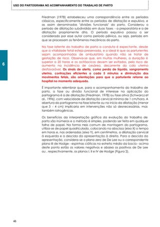 USO DO PARTOGRAMA NO ACOMPANHAMENTO DO TRABALHO DE PARTO



                    Friedman (1978) estabeleceu uma correspondência entre os períodos
                    clássicos, especificamente entre os períodos de dilatação e expulsivo, e
                    as assim denominadas "divisões funcionais" do parto. Considerou o
                    período de dilatação subdividido em duas fases - a preparatória e a de
                    dilatação propriamente dita. O período expulsivo passou a ser
                    considerado por esse autor como período pélvico, ou seja, período em
                    que se processam os fenômenos mecânicos do parto.

                    Na fase latente do trabalho de parto a conduta é expectante, desde
                    que a vitalidade fetal esteja preservada, e o ideal é que as parturientes
                    sejam acompanhadas de ambulatório quando não se tratar de
                    gestação de risco. Observa-se que, em muitas mulheres, a duração é
                    superior a 20 horas e os ocitóocicos devem ser evitados, pelo risco de
6                   aumento na incidência de cesárea, decorrente do colo uterino
                    desfavorável. Os sinais de alerta, como perda de líquido, sangramento
                    uterino, contrações eficientes a cada 5 minutos e diminuição dos
                    movimentos fetais, são orientações para que a parturiente retorne ao
                    hospital no momento adequado.

                    É importante relembrar que, para o acompanhamento do trabalho de
                    parto, a fase ou divisão funcional de interesse na aplicação do
                    partograma é a de dilatação (Friedman, 1978) ou fase ativa (Schwarcz et
                    al., 1996), com velocidade de dilatação cervical mínima de 1 cm/hora. A
                    abertura do partograma na fase latente ou no inicio da dilatação (menor
                    que 3 - 4 cm) implicaria em intervenções não só desnecessárias, mas
                    também iatrogênicas.

                    Os benefícios da interpretação gráfica da evolução do trabalho de
                    parto são inúmeros e o método é simples, podendo ser feita em qualquer
                    folha de papel. Na forma mais comum de montagem do partograma,
                    utiliza-se de papel quadriculado, colocando na abscissa (eixo X) o tempo
                    em horas e, nas ordenadas (eixo Y), em centímetros, a dilatação cervical
                    à esquerda e a descida da apresentação à direita. Para a descida da
                    apresentação, considera-se o plano zero de De Lee ou o correspondente
                    plano III de Hodge - espinhas ciáticas no estreito médio da bacia - acima
                    deste ponto estão os valores negativos e abaixo os positivos de De Lee
                    ou , respectivamente, os planos I, II e IV de Hodge (Figura 2).




    46
 