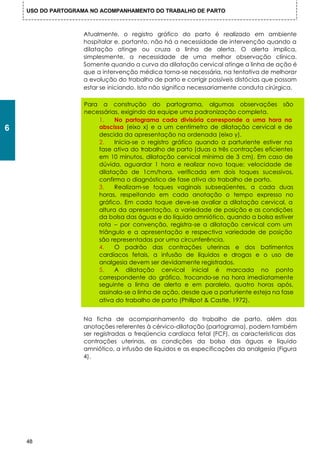 USO DO PARTOGRAMA NO ACOMPANHAMENTO DO TRABALHO DE PARTO



                    Atualmente, o registro gráfico do parto é realizado em ambiente
                    hospitalar e, portanto, não há a necessidade de intervenção quando a
                    dilatação atinge ou cruza a linha de alerta. O alerta implica,
                    simplesmente, a necessidade de uma melhor observação clínica.
                    Somente quando a curva da dilatação cervical atinge a linha de ação é
                    que a intervenção médica torna-se necessária, na tentativa de melhorar
                    a evolução do trabalho de parto e corrigir possíveis distócias que possam
                    estar se iniciando. Isto não significa necessariamente conduta cirúrgica.

                    Para a construção do partograma, algumas observações são
                    necessárias, exigindo da equipe uma padronização completa.
                        1.    No partograma cada divisória corresponde a uma hora na
6                       abscissa (eixo x) e a um centímetro de dilatação cervical e de
                        descida da apresentação na ordenada (eixo y).
                        2.    Inicia-se o registro gráfico quando a parturiente estiver na
                        fase ativa do trabalho de parto (duas a três contrações eficientes
                        em 10 minutos, dilatação cervical mínima de 3 cm). Em caso de
                        dúvida, aguardar 1 hora e realizar novo toque: velocidade de
                        dilatação de 1cm/hora, verificada em dois toques sucessivos,
                        confirma o diagnóstico de fase ativa do trabalho de parto.
                        3.    Realizam-se toques vaginais subseqüentes, a cada duas
                        horas, respeitando em cada anotação o tempo expresso no
                        gráfico. Em cada toque deve-se avaliar a dilatação cervical, a
                        altura da apresentação, a variedade de posição e as condições
                        da bolsa das águas e do líquido amniótico, quando a bolsa estiver
                        rota – por convenção, registra-se a dilatação cervical com um
                        triângulo e a apresentação e respectiva variedade de posição
                        são representadas por uma circunferência.
                        4.    O padrão das contrações uterinas e dos batimentos
                        cardíacos fetais, a infusão de líquidos e drogas e o uso de
                        analgesia devem ser devidamente registrados.
                        5.    A dilatação cervical inicial é marcada no ponto
                        correspondente do gráfico, trocando-se na hora imediatamente
                        seguinte a linha de alerta e em paralelo, quatro horas após,
                        assinala-se a linha de ação, desde que a parturiente esteja na fase
                        ativa do trabalho de parto (Phillpot & Castle, 1972).


                    Na ficha de acompanhamento do trabalho de parto, além das
                    anotações referentes à cérvico-dilatação (partograma), podem também
                    ser registradas a freqüencia cardíaca fetal (FCF), as características das
                    contrações uterinas, as condições da bolsa das águas e líquido
                    amniótico, a infusão de líquidos e as especificações da analgesia (Figura
                    4).




    48
 