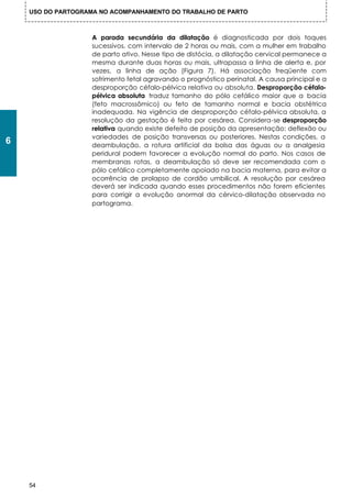 USO DO PARTOGRAMA NO ACOMPANHAMENTO DO TRABALHO DE PARTO



                    A parada secundária da dilatação é diagnosticada por dois toques
                    sucessivos, com intervalo de 2 horas ou mais, com a mulher em trabalho
                    de parto ativo. Nesse tipo de distócia, a dilatação cervical permanece a
                    mesma durante duas horas ou mais, ultrapassa a linha de alerta e, por
                    vezes, a linha de ação (Figura 7). Há associação freqüente com
                    sofrimento fetal agravando o prognóstico perinatal. A causa principal e a
                    desproporção céfalo-pélvica relativa ou absoluta. Desproporção céfalo-
                    pélvica absoluta traduz tamanho do pólo cefálico maior que a bacia
                    (feto macrossômico) ou feto de tamanho normal e bacia obstétrica
                    inadequada. Na vigência de desproporção céfalo-pélvica absoluta, a
                    resolução da gestação é feita por cesárea. Considera-se desproporção
                    relativa quando existe defeito de posição da apresentação: deflexão ou
                    variedades de posição transversas ou posteriores. Nestas condições, a
6                   deambulação, a rotura artificial da bolsa das águas ou a analgesia
                    peridural podem favorecer a evolução normal do parto. Nos casos de
                    membranas rotas, a deambulação só deve ser recomendada com o
                    pólo cefálico completamente apoiado na bacia materna, para evitar a
                    ocorrência de prolapso de cordão umbilical. A resolução por cesárea
                    deverá ser indicada quando esses procedimentos não forem eficientes
                    para corrigir a evolução anormal da cérvico-dilatação observada no
                    partograma.




    54
 