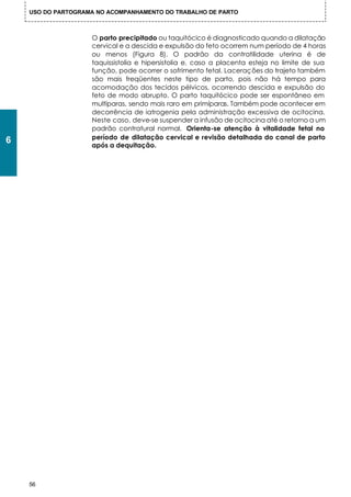 USO DO PARTOGRAMA NO ACOMPANHAMENTO DO TRABALHO DE PARTO



                    O parto precipitado ou taquitócico é diagnosticado quando a dilatação
                    cervical e a descida e expulsão do feto ocorrem num período de 4 horas
                    ou menos (Figura 8). O padrão da contratilidade uterina é de
                    taquissistolia e hipersistolia e, caso a placenta esteja no limite de sua
                    função, pode ocorrer o sofrimento fetal. Lacerações do trajeto também
                    são mais freqüentes neste tipo de parto, pois não há tempo para
                    acomodação dos tecidos pélvicos, ocorrendo descida e expulsão do
                    feto de modo abrupto. O parto taquitócico pode ser espontâneo em
                    multíparas, sendo mais raro em primíparas. Também pode acontecer em
                    decorrência de iatrogenia pela administração excessiva de ocitocina.
                    Neste caso, deve-se suspender a infusão de ocitocina até o retorno a um
                    padrão contratural normal. Orienta-se atenção à vitalidade fetal no
                    período de dilatação cervical e revisão detalhada do canal de parto
6                   após a dequitação.




    56
 