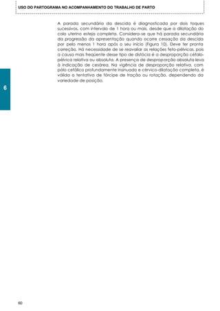 USO DO PARTOGRAMA NO ACOMPANHAMENTO DO TRABALHO DE PARTO



                    A parada secundária da descida é diagnosticada por dois toques
                    sucessivos, com intervalo de 1 hora ou mais, desde que a dilatação do
                    colo uterino esteja completa. Considera-se que há parada secundária
                    da progressão da apresentação quando ocorre cessação da descida
                    por pelo menos 1 hora após o seu início (Figura 10). Deve ter pronta
                    correção. Há necessidade de se reavaliar as relações feto-pélvicas, pois
                    a causa mais freqüente desse tipo de distócia é a desproporção céfalo-
                    pélvica relativa ou absoluta. A presença de desproporção absoluta leva
                    à indicação de cesárea. Na vigência de desproporção relativa, com
                    pólo cefálico profundamente insinuado e cérvico-dilatação completa, é
                    válida a tentativa de fórcipe de tração ou rotação, dependendo da
                    variedade de posição.
6




    60
 