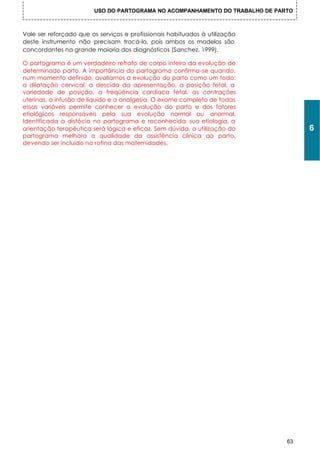 USO DO PARTOGRAMA NO ACOMPANHAMENTO DO TRABALHO DE PARTO



Vale ser reforçado que os serviços e profissionais habituados à utilização
deste instrumento não precisam trocá-lo, pois ambos os modelos são
concordantes na grande maioria dos diagnósticos (Sanchez, 1999).

O partograma é um verdadeiro retrato de corpo inteiro da evolução de
determinado parto. A importância do partograma confirma-se quando,
num momento definido, avaliamos a evolução do parto como um todo:
a dilatação cervical, a descida da apresentação, a posição fetal, a
variedade de posição, a freqüência cardíaca fetal, as contrações
uterinas, a infusão de líquido e a analgesia. O exame completo de todas
essas variáveis permite conhecer a evolução do parto e dos fatores
etiológicos responsáveis pela sua evolução normal ou anormal.
Identificada a distócia no partograma e reconhecida sua etiologia, a
orientação terapêutica será lógica e eficaz. Sem dúvida, a utilização do           6
partograma melhora a qualidade da assistência clínica ao parto,
devendo ser incluído na rotina das maternidades.




                                                                              63
 