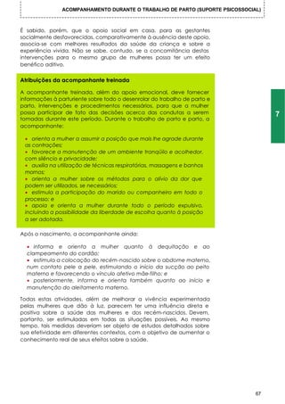 ACOMPANHAMENTO DURANTE O TRABALHO DE PARTO (SUPORTE PSICOSSOCIAL)



É sabido, porém, que o apoio social em casa, para as gestantes
socialmente desfavorecidas, comparativamente à ausência deste apoio,
associa-se com melhores resultados da saúde da criança e sobre a
experiência vivida. Não se sabe, contudo, se a concomitância destas
intervenções para o mesmo grupo de mulheres possa ter um efeito
benéfico aditivo.


Atribuições da acompanhante treinada

A acompanhante treinada, além do apoio emocional, deve fornecer
informações à parturiente sobre todo o desenrolar do trabalho de parto e
parto, intervenções e procedimentos necessários, para que a mulher
possa participar de fato das decisões acerca das condutas a serem                  7
tomadas durante este período. Durante o trabalho de parto e parto, a
acompanhante:

 • orienta a mulher a assumir a posição que mais lhe agrade durante
 as contrações;
 • favorece a manutenção de um ambiente tranqüilo e acolhedor,
 com silêncio e privacidade;
 • auxilia na utilização de técnicas respiratórias, massagens e banhos
 mornos;
 • orienta a mulher sobre os métodos para o alívio da dor que
 podem ser utilizados, se necessários;
 • estimula a participação do marido ou companheiro em todo o
 processo; e
 • apoia e orienta a mulher durante todo o período expulsivo,
 incluindo a possibilidade da liberdade de escolha quanto à posição
 a ser adotada.

Após o nascimento, a acompanhante ainda:

  • informa e orienta a mulher quanto à dequitação e ao
  clampeamento do cordão;
  • estimula a colocação do recém-nascido sobre o abdome materno,
  num contato pele a pele, estimulando o início da sucção ao peito
  materno e favorecendo o vínculo afetivo mãe-filho; e
  • posteriormente, informa e orienta também quanto ao início e
  manutenção do aleitamento materno.

Todas estas atividades, além de melhorar a vivência experimentada
pelas mulheres que dão à luz, parecem ter uma influência direta e
positiva sobre a saúde das mulheres e dos recém-nascidos. Devem,
portanto, ser estimuladas em todas as situações possíveis. Ao mesmo
tempo, tais medidas deveriam ser objeto de estudos detalhados sobre
sua efetividade em diferentes contextos, com o objetivo de aumentar o
conhecimento real de seus efeitos sobre a saúde.




                                                                              67
 