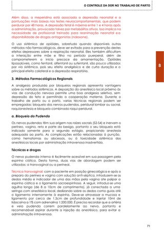 O CONTROLE DA DOR NO TRABALHO DE PARTO



Além disso, a meperidina está associada a depressão neonatal e a
pontuações mais baixas nos testes neurocomportamentais, que podem
perdurar por 48 horas. A depressão fetal é máxima entre 1 e 4 horas após
a administração, provocada talvez por metabólitos ativos. Isso implica na
necessidade de profissional treinado para reanimação neonatal e a
disponibilidade de drogas antagonistas (naloxone).

O uso sistêmico de opióides, sobretudo quando disponíveis outros
métodos não farmacológicos, deve ser evitado para a prevenção destes
efeitos depressores sobre a respiração neonatal. Eles também dificultam
a interação entre mãe e filho no período puerperal, além de
comprometerem o início precoce da amamentação. Opióides
Iipossolúveis, como fentanil, alfentanil ou sufentanil, são pouco utilizados
por via sistêmica, pois seu efeito analgésico e de curta duração e o                       8
principal efeito colateral e a depressão respiratória.

3. Métodos Farmacológicos Regionais

A analgesia produzida por bloqueios regionais apresenta vantagens
sobre os métodos sistêmicos. A deposição do anestésico local próximo às
vias de condução nervosa permite uma boa analgesia seletiva, sem
depressão do feto e permitindo a cooperação materna. Durante o
trabalho de parto ou o parto, varias técnicas regionais podem ser
empregadas: bloqueio dos nervos pudendos, peridural lombar ou sacral,
raquianestesia e bloqueio combinado raqui-peridural.

a. Bloqueio do Pudendo

Os nervos pudendos têm sua origem nas raízes sacrais (S2-S4) e inervam o
períneo, vagina, reto e parte da bexiga, portanto o seu bloqueio está
indicado somente para o segundo estágio, propiciando anestesia
adequada ao parto. As complicações estão relacionadas á punção,
como hematomas ou abcessos, ou á toxicidade sistêmica dos
anestésicos locais por administração intravenosa inadvertida.

Técnicas e drogas

O nervo pudenda interno é facilmente acessível em sua passagem pela
espinha ciática. Desta forma, duas vias de abordagem podem ser
utilizadas: a transvaginal ou a perineal.

Técnica transvaginal: com a paciente em posição ginecológica e após o
preparo do períneo e vagina com solução anti-séptica, introduzem-se os
dedos médio e indicador de uma das mãos pela vagina ate palpar a
espinha ciática e o ligamento sacroespinhoso. A seguir, introduz-se uma
agulha longa (de 8 a 10cm de comprimento), já conectada a uma
seringa com anestésico local, deslizando sobre os dedos como guias até
o ligamento internamente à espinha. Deve-se atravessar a mucosa e
ligamento por cerca de 1,5cm de profundidade e injetar 10mI de
lidocaína a 1% com adrenalina 1:200.000. É preciso recordar que a artéria
e veia pudenda correm paralelamente ao nervo, portanto e
recomendável aspirar durante a injeção do anestésico, para evitar a
administração intravenosa.


                                                                                      71
 