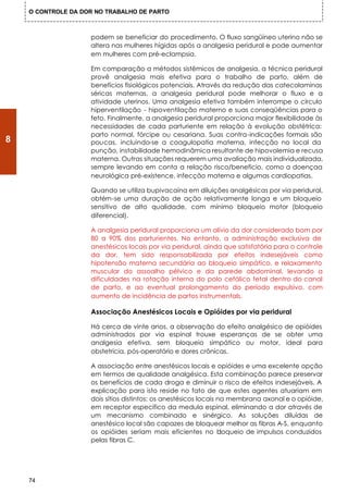 O CONTROLE DA DOR NO TRABALHO DE PARTO



                    podem se beneficiar do procedimento. O fluxo sangüíneo uterino não se
                    altera nas mulheres hígidas após a analgesia peridural e pode aumentar
                    em mulheres com pré-eclampsia.

                    Em comparação a métodos sistêmicos de analgesia, a técnica peridural
                    provê analgesia mais efetiva para o trabalho de parto, além de
                    benefícios fisiológicos potenciais. Através da redução das catecolaminas
                    séricas maternas, a analgesia peridural pode melhorar o fluxo e a
                    atividade uterinos. Uma analgesia efetiva também interrompe o círculo
                    hiperventilação - hipoventilação materno e suas conseqüências para o
                    feto. Finalmente, a analgesia peridural proporciona major flexibilidade às
                    necessidades de cada parturiente em relação à evolução obstétrica:
                    parto normal, fórcipe ou cesariana. Suas contra-indicações formais são
8                   poucas, incluindo-se a coagulopatia materna, infecção no local da
                    punção, instabilidade hemodinâmica resultante de hipovolemia e recusa
                    materna. Outras situações requerem uma avaliação mais individualizada,
                    sempre levando em conta a relação risco/beneficio, como a doençaa
                    neurológica pré-existence, infecção materna e algumas cardiopatias.

                    Quando se utiliza bupivacaína em diluições analgésicas por via peridural,
                    obtérn-se uma duração de ação relativamente longa e um bloqueio
                    sensitivo de alto qualidade, com mínimo bloqueio motor (bloqueio
                    diferencial).

                    A analgesia peridural proporciona um alívio da dor considerado bom por
                    80 a 90% dos parturientes. No entanto, a administração exclusiva de
                    anestésicos locais por via peridural, ainda que satisfatória para o controle
                    da dor, tem sido responsabilizada por efeitos indesejáveis como
                    hipotensão materna secundária ao bloqueio simpático, e relaxamento
                    muscular do assoalho pélvico e da parede abdominal, levando a
                    dificuldades na rotação interna do polo cefálico fetal dentro do canal
                    de parto, e ao eventual prolongamento do período expulsivo, com
                    aumento de incidência de partos instrumentals.

                    Associação Anestésicos Locais e Opióides por via peridural

                    Há cerca de vinte anos, a observação do efeito analgésico de opióides
                    administrados por via espinal trouxe esperanças de se obter uma
                    analgesia efetiva, sem bloqueio simpático ou motor, ideal para
                    obstetricia, pós-operatório e dores crônicas.

                    A associação entre anestésicos locais e opióides e uma excelente opção
                    em termos de qualidade analgésica. Esta combinação parece preservar
                    os benefícios de cada droga e diminuir o risco de efeitos indesejáveis. A
                    explicação para isto reside no fato de que estes agentes atuariam em
                    dois sítios distintos: os anestésicos locais na membrana axonal e o opióide,
                    em receptor especifico da medula espinal, eliminando a dor através de
                    um mecanismo combinado e sinérgico. As soluções diluídas de
                    anestésico local são capazes de bloquear melhor as fibras A-S, enquanto
                    os opióides seriam mais eficientes no b       loqueio de impulsos conduzidos
                    pelas fibras C.




    74
 