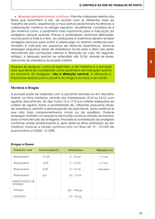 O CONTROLE DA DOR NO TRABALHO DE PARTO



   • Bloqueio peridural lombar contínuo – Permite o bloqueio seletivo das
fibras que transmitem a dor, de acordo com as diferentes fases do
trabalho de parto, respeitando a musculatura abdominal e facilitando a
colaboração materna no estágio expulsivo. Atualmente, considera-se a
dor materna como o parâmetro mais importante para a indicação da
analgesia, porque quando intensa e prolongada, promove alterações
nocivas para a mãe e o feto. As cardiopatas e toxêmicas devem receber
analgesia precoce para evitar a sobrecarga no sistema cardiovascular.
Também é indicada em presença de distócias hipertônicas. Deve-se
empregar pequenas doses de anestésicos locais para o alívio das dores
decorrentes das contrações uterinas e dilatação do colo. No segundo
estágio, o bloqueio precisa ser estendido ate S2-S4, através de doses
adicionais de anestésico local pelo cateter.
                                                                                         8
Momento da analgesia: como já explicado, a dor materna e o principal
fator que deve ser considerado como parâmetro de indicação quanto
ao momento da analgesia, não a dilatação cervical. A dilatação e
importante apenas para a escolha da droga e da dose a ser usada.


Técnicas e Drogas

A punção pode ser realizada com a paciente sentada ou em decúbito
lateral, na linha mediana, através dos interespaços L3-L4 ou L4-L5, com
agulhas descartáveis, do tipo Tuohy 16 a 17 G e o cateter adequado ao
calibre da agulha. Existe a possibilidade de, utilizando pequenas doses
de anestésico, permitir a deambulação da parturiente, após certificar-se
que não haja comprometimento motor ou de equilíbrio. Pode-se
empregar também um esquema de infusão continua através de bomba,
para a manutenção da analgesia. Procede-se à instalação da analgesia
conforme citado anteriormente e, após obter-se alivio satisfatório da dor
materna, inicia-se a infusão continua com um fluxo de 10 - 12 ml/h de
bupivacaína a 0,0625 - 0,125%.



Drogas e Doses




                                                                                    75
 