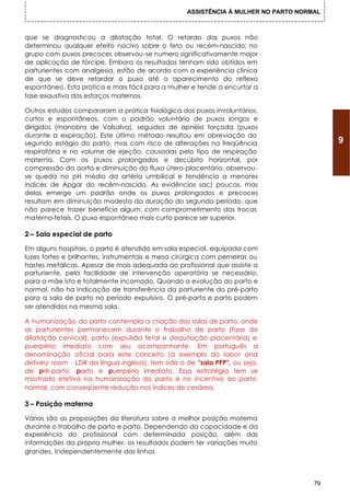 ASSISTÊNCIA À MULHER NO PARTO NORMAL



que se diagnosticou a dilatação total. O retardo dos puxos não
determinou qualquer efeito nocivo sobre o feto ou recém-nascido; no
grupo com puxos precoces observou-se numero significativamente major
de aplicação de fórcipe. Embora os resultados tenham sido obtidos em
parturientes com analgesia, estão de acordo com a experiência clínica
de que se deve retardar o puxo até o aparecimento do reflexo
espontâneo. Esta pratica e mais fácil para a mulher e tende a encurtar a
fase exaustiva dos esforços maternos.

Outros estudos compararam a prática fisiológica dos puxos involuntários,
curtos e espontâneos, com o padrão voluntário de puxos longos e
dirigidos (manobra de Valsalva), seguidos de apnéia forçada (puxos
durante a expiração). Este último método resultou em abreviação do
segundo estágio do parto, mas com risco de alterações na freqüência                       9
respiratória e no volume de ejeção, causadas pelo tipo de respiração
materna. Com os puxos prolongados e decúbito horizontal, por
compressão da aorta e diminuição do fluxo útero-placentário, observou-
se queda no pH médio da artéria umbilical e tendência a menores
índices de Apgar do recém-nascido. As evidências sac) poucas, mas
delas emerge um padrão onde os puxos prolongados e precoces
resultam em diminuição modesta da duração do segundo período, que
não parece trazer benefício algum, com comprometimento das trocas
materno-fetais. O puxo espontâneo mais curto parece ser superior.

2 – Sala especial de parto

Em alguns hospitais, o parto é atendido em sala especial, equipada com
luzes fortes e brilhantes, instrumentais e mesa cirúrgica com perneiras ou
hastes metálicas. Apesar de mais adequada ao profissional que assiste a
parturiente, pela facilidade de intervenção operatória se necessário,
para a mãe isto e totalmente incomodo. Quando a evolução do parto e
normal, não ha indicação de transferência da parturiente do pré-parto
para a sala de parto no período expulsivo. O pré-parto e parto podem
ser atendidos na mesma sala.

A humanização do parto contempla a criação das salas de parto, onde
as parturientes permanecem durante o trabalho de parto (fase de
dilatação cervical), parto (expulsão fetal e dequitação placentária) e
puerpério imediato com seu acompanhante. Em português a
denominação oficial para este conceito (a exemplo do labor and
delivery room - LDR da língua inglesa), tem sido o de "sala PPP", ou seja,
de pré-parto, parto e puerpério imediato. Essa estratégia tem se
mostrado efetiva na humanização do parto e no incentivo ao parto
normal, com conseqüente redução nos índices de cesárea.

3 – Posição materna

Várias são as proposições da literatura sobre a melhor posição materna
durante o trabalho de parto e parto. Dependendo da capacidade e da
experiência do profissional com determinada posição, além das
informações da própria mulher, os resultados podem ter variações muito
grandes. Independentemente das linhas



                                                                                     79
 