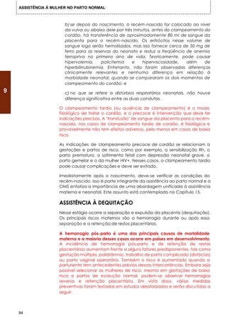 ASSISTÊNCIA À MULHER NO PARTO NORMAL



                       b) se depois do nascimento, o recém-nascido for colocado ao nível
                       da vulva ou abaixo dele por três minutos, antes do clampeamento do
                       cordão, há transferência de aproximadamente 80 ml de sangue da
                       placenta para o recém-nascido. Os eritrócitos nesse volume de
                       sangue logo serão hemolisados, mas isso fornece cerca de 50 mg de
                       ferro para as reservas do neonato e reduz a freqüência de anemia
                       ferropriva no primeiro ano de vida. Teoricamente, pode causar
                       hipervolemia,     policitemia   e    hiperviscosidade,   além   de
                       hiperbilirrubinemia. Entretanto, não foram observadas diferenças
                       clinicamente relevantes e nenhuma diferença em relação à
                       morbidade neonatal, quando se compararam os dois momentos de
                       clampeamento do cordão; e
9                      c) no que se refere a distúrbios respiratórios neonatais, não houve
                       diferença significativa entre as duas condutas.

                    O clampeamento tardio (ou ausência de clampeamento) é o modo
                    fisiológico de tratar o cordão, e o precoce é intervenção que deve ter
                    indicações precisas. A "transfusão" de sangue da placenta para o recém-
                    nascido, nos casos de clampeamento tardio de cordão, é fisiológica e
                    provavelmente não tem efeitos adversos, pelo menos em casos de baixo
                    risco.

                    As indicações de clampeamento precoce de cordão se relacionam a
                    gestações e partos de risco, como por exemplo, a sensibilização Rh, o
                    parto prematuro, o sofrimento fetal com depressão neonatal grave, o
                    parto gemelar e o da mulher HIV+. Nesses casos, o clampeamento tardio
                    pode causar complicações e deve ser evitado.

                    Imediatamente após o nascimento, deve-se verificar as condições do
                    recém-nascido. Isso é parte integrante da assistência ao parto normal e a
                    OMS enfatiza a importância de uma abordagem unificada à assistência
                    materna e neonatal. Este assunto está contemplado no Capítulo 15.

                    ASSISTÊNCIA À DEQUITAÇÃO
                    Nesse estágio ocorre a separação e expulsão da placenta (dequitação).
                    Os principais riscos maternos são a hemorragia durante ou após essa
                    separação e a retenção de restos placentários.

                    A hemorragia pós-parto é uma das principais causas de mortalidade
                    materna e a maioria desses casos ocorre em países em desenvolvimento.
                    A incidência de hemorragia pós-parto e de retenção de restos
                    placentários aumentam frente a alguns fatores predisponentes, tais como
                    gestação múltipla, polidrâmnio, trabalho de parto complicado (distócias)
                    ou parto vaginal operatório. Também o risco é aumentado quando a
                    parturiente tem antecedentes prévios dessas intercorrências. Embora seja
                    possível selecionar as mulheres de risco, mesmo em gestações de baixo
                    risco e partos de evolução normal, podem-se observar hemorragias
                    severas e retenção placentária. Em vista disso, várias medidas
                    preventivas foram testadas em estudos aleatorizados e serão discutidas a
                    seguir.



    84
 