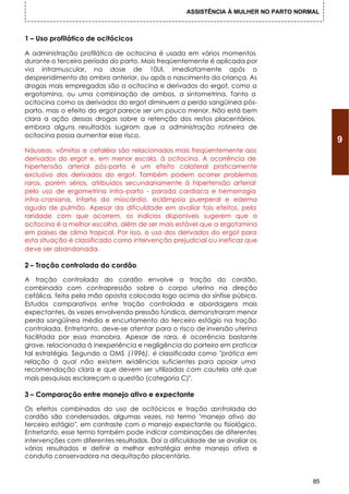 ASSISTÊNCIA À MULHER NO PARTO NORMAL



1 – Uso profilático de ocitócicos

A administração profilática de ocitocina é usada em vários momentos
durante o terceiro período do parto. Mais freqüentemente é aplicada por
via intramuscular, na dose de 10Ul, imediatamente após o
desprendimento do ombro anterior, ou após o nascimento da criança. As
drogas mais empregadas são a ocitocina e derivados do ergot, como a
ergotamina, ou uma combinação de ambos, a sintometrina. Tanto a
ocitocina como os derivados do ergot diminuem a perda sangüínea pós-
parto, mas o efeito do ergot parece ser um pouco menor. Não está bem
clara a ação dessas drogas sobre a retenção dos restos placentários,
embora alguns resultados sugiram que a administração rotineira de
ocitocina possa aumentar esse risco.
                                                                                          9
Náuseas, vômitos e cefaléia são relacionados mais freqüentemente aos
derivados do ergot e, em menor escala, à ocitocina. A ocorrência de
hipertensão arterial pós-parto é um efeito colateral praticamente
exclusivo dos derivados do ergot. Também podem ocorrer problemas
raros, porém sérios, atribuídos secundariamente à hipertensão arterial
pelo uso de ergometrina intra-parto - parada cardíaca e hemorragia
intra-craniana, infarto do miocárdio, eclâmpsia puerperal e edema
agudo de pulmão. Apesar da dificuldade em avaliar tais efeitos, pela
raridade com que ocorrem, os indícios disponíveis sugerem que a
ocitocina é a melhor escolha, além de ser mais estável que a ergotamina
em países de clima tropical. Por isso, o uso dos derivados do ergot para
esta situação é classificado como intervenção prejudicial ou ineficaz que
deve ser abandonada.

2 – Tração controlada do cordão

A tração controlada do cordão envolve a tração do cordão,
combinada com contrapressão sobre o corpo uterino na direção
cefálica, feita pela mão oposta colocada logo acima da sínfise púbica.
Estudos comparativos entre tração controlada e abordagens mais
expectantes, às vezes envolvendo pressão fúndica, demonstraram menor
perda sangüínea média e encurtamento do terceiro estágio na tração
controlada. Entretanto, deve-se atentar para o risco de inversão uterina
facilitada por essa manobra. Apesar de rara, é ocorrência bastante
grave, relacionada à inexperiência e negligência do parteiro em praticar
tal estratégia. Segundo a OMS (1996), é classificada como "prática em
relação á qual não existem e    vidências suficientes para apoiar uma
recomendação clara e que devem ser utilizadas com cautela até que
mais pesquisas esclareçam a questão (categoria C)".

3 – Comparação entre manejo ativo e expectante

Os efeitos combinados do uso de ocitócicos e tração c      ontrolada do
cordão são condensados, algumas vezes, no termo "manejo ativo do
terceiro estágio", em contraste com o manejo expectante ou fisiológico.
Entretanto, esse termo também pode indicar combinações de diferentes
intervenções com diferentes resultados. Daí a dificuldade de se avaliar os
vários resultados e definir a melhor estratégia entre manejo ativo e
conduta conservadora na dequitação placentária.


                                                                                     85
 