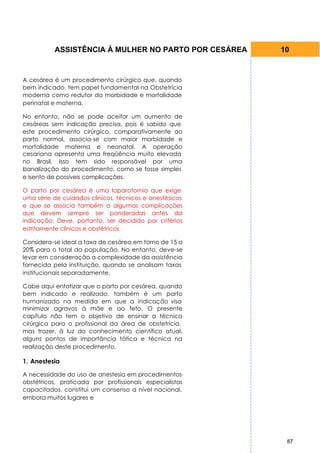 ASSISTÊNCIA À MULHER NO PARTO POR CESÁREA      10


A cesárea é um procedimento cirúrgico que, quando
bem indicado, tem papel fundamental na Obstetrícia
moderna como redutor da morbidade e mortalidade
perinatal e materna.

No entanto, não se pode aceitar um aumento de
cesáreas sem indicação precisa, pois é sabido que
este procedimento cirúrgico, comparativamente ao
parto normal, associa-se com maior morbidade e
mortalidade materna e neonatal. A operação
cesariana apresenta uma freqüência muito elevada
no Brasil. Isso tem sido responsável por uma
banalização do procedimento, como se fosse simples
e isento de possíveis complicações.

O parto por cesárea é uma laparotomia que exige
uma série de cuidados clínicos, técnicos e anestésicos
e que se associa também a algumas complicações
que devem sempre ser ponderadas antes da
indicação. Deve, portanto, ser decidido por critérios
estritamente clínicos e obstétricos.

Considera-se ideal a taxa de cesárea em torno de 15 a
20% para o total da população. No entanto, deve-se
levar em consideração a complexidade da assistência
fornecida pela instituição, quando se analisam taxas
institucionais separadamente.

Cabe aqui enfatizar que o parto por cesárea, quando
bem indicado e realizado, também é um parto
humanizado na medida em que a indicação visa
minimizar agravos à mãe e ao feto. O presente
capítulo não tem o objetivo de ensinar a técnica
cirúrgica para o profissional da área de obstetrícia,
mas trazer, à luz do conhecimento científico atual,
alguns pontos de importância tática e técnica na
realização deste procedimento.

1. Anestesia

A necessidade do uso de anestesia em procedimentos
obstétricos, praticada por profissionais especialistas
capacitados, constitui um consenso a nível nacional,
embora muitos lugares e




                                                          87
 