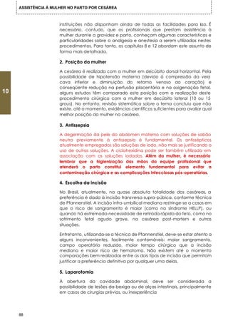 ASSISTÊNCIA Á MULHER NO PARTO POR CESÁREA



                      instituições não disponham ainda de todas as facilidades para isso. É
                      necessário, contudo, que os profissionais que prestam assistência à
                      mulher durante a gravidez e parto, conheçam algumas características e
                      particularidades sobre a analgesia e anestesia a serem utilizadas nestes
                      procedimentos. Para tanto, os capítulos 8 e 12 abordam este assunto de
                      forma mais detalhada.

                      2. Posição da mulher

                      A cesárea é realizada com a mulher em decúbito dorsal horizontal. Pela
                      possibilidade de hipotensão materna (devido à compressão da veia
                      cava inferior e diminuição do retorno venoso ao coração) e
                      conseqüente redução na perfusão placentária e na oxigenação fetal,
10                    alguns estudos têm comparado esta posição com a realização deste
                      procedimento cirúrgico com a mulher em decúbito lateral (10 ou 15
                      graus). No entanto, revisão sistemática sobre o tema concluiu que não
                      existe, até o momento, evidências científicas suficientes para avaliar qual
                      melhor posição da mulher na cesárea.

                      3. Antissepsia

                      A degermação da pele do abdomen materno com soluções de sabão
                      neutro previamente á antissepsia é fundamental. Os antissépticos
                      atualmente empregados são soluções de iodo, não mais se justificando o
                      uso de outras soluções. A ciclohexidina pode ser também utilizada em
                      associação com as soluções iodadas. Além da mulher, é necessário
                      lembrar que a higienização das mãos da equipe profissional que
                      atenderá o parto constitui elemento fundamental para evitar a
                      contaminação cirúrgica e as complicações infecciosas pós-operatórias.

                      4. Escolha da incisão

                      No Brasil, atualmente, na quase absoluta totalidade das cesáreas, a
                      preferência é dada à incisão transversa supra-púbica, conforme técnica
                      de Pfannenstiel. A incisão infra-umbilical mediana restringe-se a casos em
                      que o risco de sangramento é maior (como na síndrome HELLP), ou
                      quando há extremada necessidade de retirada rápida do feto, como no
                      sofrimento fetal agudo grave, na cesárea post-mortem e outras
                      situações.

                      Entretanto, utilizando-se a técnica de Pfannenstiel, deve-se estar atento a
                      alguns inconvenientes, facilmente contornáveis: maior sangramento,
                      campo operatório reduzido, maior tempo cirúrgico que a incisão
                      mediana e maior risco de hematoma. Não existem até o momento
                      comparações bem realizadas entre os dois tipos de incisão que permitam
                      justificar a preferência definitiva por qualquer uma delas.

                      5. Laparotomia

                      À abertura da cavidade abdominal, deve ser considerada a
                      possibilidade de lesões da bexiga ou de alças intestinais, principalmente
                      em casos de cirurgias prévias, ou inexperiência




     88
 
