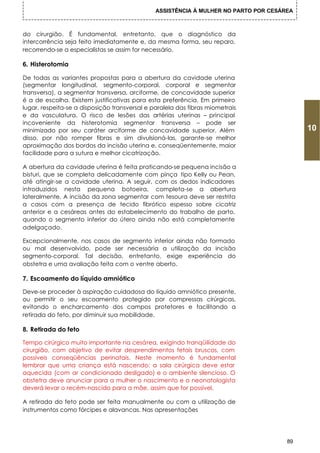 ASSISTÊNCIA À MULHER NO PARTO POR CESÁREA



do cirurgião. É fundamental, entretanto, que o diagnóstico da
intercorrência seja feito imediatamente e, da mesma forma, seu reparo,
recorrendo-se a especialistas se assim for necessário.

6. Histerotomia

De todas as variantes propostas para a abertura da cavidade uterina
(segmentar longitudinal, segmento-corporal, corporal e segmentar
transversa), a segmentar transversa, arciforme, de concavidade superior
é a de escolha. Existem justificativas para esta preferência. Em primeiro
lugar, respeita-se a disposição transversal e paralela das fibras miometrais
e da vasculatura. O risco de lesões das artérias uterinas – principal
incoveniente da histerotomia segmentar transversa – pode ser
minimizado por seu caráter arciforme de concavidade superior. Além                         10
disso, por não romper fibras e sim divulsioná-las, garante-se melhor
aproximação dos bordos da incisão uterina e, conseqüentemente, maior
facilidade para a sutura e melhor cicatrização.

A abertura da cavidade uterina é feita praticando-se pequena incisão a
bisturi, que se completa delicadamente com pinça tipo Kelly ou Pean,
até atingir-se a cavidade uterina. A seguir, com os dedos indicadores
introduzidos nesta pequena botoeira, completa-se a abertura
lateralmente. A incisão da zona segmentar com tesoura deve ser restrita
a casos com a presença de tecido fibrótico espesso sobre cicatriz
anterior e a cesáreas antes do estabelecimento do trabalho de parto,
quando o segmento inferior do útero ainda não está completamente
adelgaçado.

Excepcionalmente, nos casos de segmento inferior ainda não formado
ou mal desenvolvido, pode ser necessária a utilização da incisão
segmento-corporal. Tal decisão, entretanto, exige experiência do
obstetra e uma avaliação feita com o ventre aberto.

7. Escoamento do líquido amniótico

Deve-se proceder à aspiração cuidadosa do Iíquido amniótico presente,
ou permitir o seu escoamento protegido por compressas cirúrgicas,
evitando o encharcamento dos campos protetores e facilitando a
retirada do feto, por diminuir sua mobilidade.

8. Retirada do feto

Tempo cirúrgico muito importante na cesárea, exigindo tranqüilidade do
cirurgião, com objetivo de evitar desprendimentos fetais bruscos, com
possíveis conseqüências perinatais. Neste momento é fundamental
lembrar que uma criança está nascendo: a sala cirúrgica deve estar
aquecida (com ar condicionado desligado) e o ambiente silencioso. O
obstetra deve anunciar para a mulher o nascimento e o neonatologista
deverá levar o recém-nascido para a mãe, assim que for possível.

A retirada do feto pode ser feita manualmente ou com a utilização de
instrumentos como fórcipes e alavancas. Nas apresentações




                                                                                      89
 