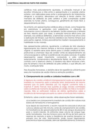 ASSISTÊNCIA À MULHER NO PARTO POR CESÁREA



                      cefálicas mais profundamente ajustadas, a extração manual é de
                      escolha: introduz-se a mão entre a apresentação e a parede uterina
                      anterior, com delicadeza para evitar o prolongamento da histerotomia,
                      atinge-se o occipício, elevando-o em direção à fenda uterina. Por
                      manobra de deflexão do pólo cefálico e pela compressão auxiliar
                      exercida no fundo uterino, consegue-se, geralmente de modo fácil, o
                      desprendimento do feto.

                      No entanto, em apresentações cefálicas altas e móveis, como freqüentes
                      em prematuros e gestações com polidrâmnio, a utilização de
                      instrumentos como a alavanca de Selheim, facilita sobremodo a retirada
                      do feto. Mesmo assim, por vezes, a extração torna-se difícil como, por
                      exemplo, nas cefálicas defletidas, a demandar conduta mais ativa como
10                    a aplicação de fórcipe, cuja técnica obedece aos mesmos tempos que
                      para partos vaginais. Ambos procedimentos impõem necessariamente a
                      habilidade no seu manejo.

                      Nas apresentações pélvicas, igualmente, a retirada do feto obedece
                      rigorosamente aos mesmos tempos e técnicas propostos para o parto
                      vaginal. O obstetra deve estar atento para o cordão umbilical do feto,
                      praticando a chamada "alça de cordão" antes do desprendimento da
                      cintura escapular e verificar a existência de circulares cervicais. O auxiliar
                      desempenha papel importante, conduzindo o pólo cefálico
                      externamente, conservando-o devidamente fletido, até que entre em
                      contato com a abertura uterina. O obstetra não deve tracionar o feto,
                      pois há sempre o risco de deflexão do pólo cefálico, o que dificulta, em
                      muito, a extração fetal.

                      Nas situações transversas, o obstetra deve ter experiência suficiente para
                      executar manobras de versão interna e extração podálica.

                      9. Clampeamento do cordão e cuidados imediatos com o RN

                      A ligadura do cordão umbilical (clampeamento) pode ser realizada de
                      imediato ou momentos após a extração fetal, exatamente da mesma
                      maneira que no parto atendido por via vaginal, conforme trata o
                      Capítulo 9 deste manual. Essa questão já exigiu estudos controlados
                      sobre os efeitos do momento da ligadura do cordão na mãe e no recém-
                      nascido. Não se verificaram indícios de efeitos significativos sobre a
                      incidência de hemorragia pós-parto ou sobre a transfusão feto-materna.

                      Entretanto, sobre o recém-nascido, várias observações foram relatadas:
                        a) os bebês com clampeamento imediato de cordão têm valores mais
                        baixos de hematócrito e hemoglobina;
                        b) se depois do nascimento, o recém-nascido for colocado à altura da
                        vulva ou abaixo por três minutos, antes do clampeamento do cordão,
                        há transferência de aproximadamente 80 ml de sangue da placenta
                        para o recém-nascido. Os eritrócitos nesse volume de sangue logo
                        serão hemolisados, mas isso fornece cerca de 50 mg de ferro para as
                        reservas do neonato e reduz a freqüência de anemia ferropriva no
                        primeiro ano de vida. Teoricamente, pode causar hipervolemia,
                        policitemia e hiperviscosidade, além de hiperbilirrubinemia. Entretanto,



     90
 