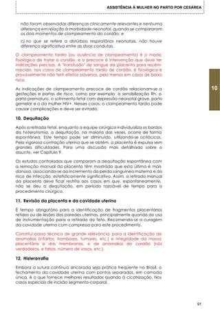 ASSISTÊNCIA À MULHER NO PARTO POR CESÁREA



  não foram observadas diferenças clinicamente relevantes e nenhuma
  diferença em relação à morbidade neonatal, quando se compararam
  os dois momentos de clampeamento do cordão; e
  c) no que se refere a distúrbios respiratórios neonatais, não houve
  diferença significativa entre as duas condutas.

O clampeamento tardio (ou ausência de clampeamento) é o modo
fisiológico de tratar o cordão, e o precoce é intervenção que deve ter
indicações precisas. A "transfusão" de sangue da placenta para recém-
nascido, nos casos de clampeamento tardio de cordão, é fisiológica e
provavelmente não tem efeitos adversos, pelo menos em casos de baixo
risco.

As indicações de clampeamento precoce de cordão relacionam-se a                           10
gestações e partos de risco, como por exemplo, a sensibilização Rh, o
parto prematuro, o sofrimento fetal com depressão neonatal grave, parto
gemelar e o da mulher HIV+. Nesses casos, o clampeamento tardio pode
causar complicações e deve ser evitado.

10. Dequitação

Após a retirada fetal, enquanto a equipe cirúrgica individualiza os bordos
da histerotomia, a dequitação, na maioria das vezes, ocorre de forma
espontânea. Este tempo pode ser diminuído, utilizando-se ocitócicos.
Pela vigorosa contração uterina que se obtém, a placenta é expulsa sem
grandes dificuldades. Para uma discussão mais detalhada sobre o
assunto, ver Capítulo 9.

Os estudos controlados que comparam a dequitação espontânea com
a remoção manual da placenta têm mostrado que esta última é mais
danosa, associando-se ao incremento da perda sanguínea materna e do
risco de infecção, estatisticamente significativo. Assim, a retirada manual
da placenta deve ficar restrita aos casos em que, espontaneamente,
não se deu a dequitação, em período razoável de tempo para o
procedimento cirúrgico.

11. Revisão da placenta e da cavidade uterina

É tempo obrigatório para a identificação de fragmentos placentários
retidos ou de lesões das paredes uterinas, principalmente quando do uso
de instrumentação para a retirada do feto. Recomenda-se a curagem
da cavidade uterina com compressa para este procedimento.

Constitui passo técnico de grande relevância, para a identificação de
anomalias (infartos, tromboses, tumores, etc.) e integridade da massa
placentária e das membranas, e de anomalias do cordão (nós
verdadeiros, e falsos, número de vasos, etc.).

12. Histerorrafia

Embora a sutura contínua ancorada seja prática freqüente no Brasil, o
fechamento da cavidade uterina com pontos separados, em camada
única, é o que fornece melhores resultados quando à cicatrização. Nos
casos especiais de incisão segmento-corporal,




                                                                                     91
 