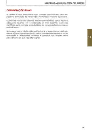 ASSISTÊNCIA À MULHER NO PARTO POR CESÁREA



CONSIDERAÇÕES FINAIS
A cesárea é uma laparotomia que, quando bem indicada, tem seu
papel na diminuição da morbidade e mortalidade materna e perinatal.

Quando se indica uma cesárea, ela deve ser realizada com a técnica
adequada, levando em consideração as mais recentes evidências
científicas, para minimizar a possibilidade de complicações inerentes ao
procedimento.

No entanto, como foi discutido no Capitulo 4, a realização de cesáreas
desnecessárias é potencialmente danosa, considerando que os riscos de
morbidade e mortalidade materna e perinatal são maiores neste
procedimento do que no parto vaginal.                                                   10




                                                                                   95
 