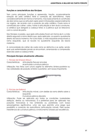 ASSISTÊNCIA À MULHER NO PARTO FÓRCIPE



Funções e características dos fórcipes

Tem como principais funções a apreensão, tração, ocasionalmente
rotação do pólo cefálico fetal e correção de assinclitismos. Varia
consideravelmente em forma e tamanho, mas basicamente é constituído
de dois ramos que se articulam após serem introduzidos seqüencialmente
na vagina, de acordo com a posição do pólo cefálico. Cada ramo é
constituído por colher, cabo, haste e articulação e tem duas curvaturas,
a cefálica que abrigará a cabeça fetal, e a pélvica que se relaciona
com o canal de parto.

Nos fórcipes cruzados, que após articulados ficam em forma de X, a mão
direita segurará o ramo direito que, após aplicado, ocupará o quadrante
direito da bacia materna. Por outro lado, a mão esquerda empunhará o                      11
ramo esquerdo, que se locará no quadrante esquerdo da bacia
materna.

A concavidade da colher de cada ramo se defronta e se opõe, sendo
que suas extremidades jamais se encontram, amenizando a compressão
exercida sobre a cabeça fetal.

Principais fórcipes atualmente utilizados

1. Fórcipe de Simpson-Braun
Características:   Articulação fixa por encaixe
                   Acentuada curvatura pélvica
Utilização: Nos fetos com sutura sagital no diâmetro ântero-posterior ou
nas variedades de posição anterior e posterior, sem bossa importante.




2. Fórcipe de Kielland
Características:   Articulação móvel, com deslize do ramo direito sobre o
                   esquerdo
                   Curvatura pélvica discreta
Utilização: Pode ser aplicado em todas as condições (variedades
oblíquas, diretas ou transversas). É o preferível para ser aplicado nas
posições transversas e nas anteriores ou posteriores com bossa
serosangüínea significativa, uma vez que permite uma pega que
possibilita a correção do assinclitismo (articulação móvel). Pela quase
inexistência de curvatura pélvica, é instrumento rotador por excelência.




                                                                                     97
 