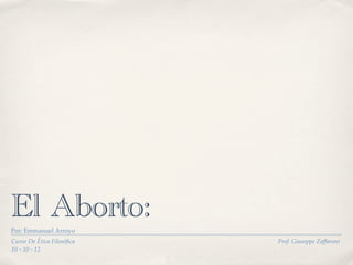 El Aborto:
Por: Emmanuel Arroyo
Curso De Ética Filosóﬁca   Prof. Giuseppe Zaffaroni
10 - 10 - 12
 