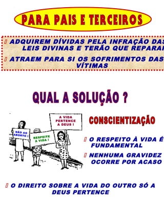  ADQUIREM DÍVIDAS PELA INFRAÇÃO DAS
    LEIS DIVINAS E TERÃO QUE REPARAR
 ATRAEM PARA SI OS SOFRIMENTOS DAS
                VÍTIMAS




                                    A VIDA
                                  PERTENCE
                                   A DEUS !

   NÃO AO
  AB OR TO
             !                E
                 R E S P E IT
                  A V ID A
                              !                O RESPEITO À VIDA É
                                               FUNDAMENTAL
                                               NENHUMA GRAVIDEZ
                                               OCORRE POR ACASO



 O DIREITO SOBRE A VIDA DO OUTRO SÓ A
                                  DEUS PERTENCE
 