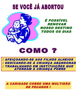 É POSSÍVEL
                    RENOVAR
                 NOSSO DESTINO
                 TODOS OS DIAS




 AFEIÇOANDO-SE AOS FILHOS ALHEIOS
 DEDICANDO-SE À CRIANÇA ABANDONADA
 TRABALHANDO EM INSTITUIÇÕES QUE
       ATENDAM A CRIANÇA POBRE




 A CARIDADE COBRE UMA MULTIDÃO
          DE PECADOS !
 