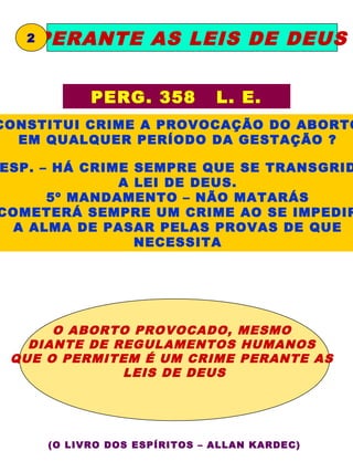 2   PERANTE AS LEIS DE DEUS


             PERG. 358          L. E.
CONSTITUI CRIME A PROVOCAÇÃO DO ABORTO
  EM QUALQUER PERÍODO DA GESTAÇÃO ?

ESP. – HÁ CRIME SEMPRE QUE SE TRANSGRID
              A LEI DE DEUS.
      5º MANDAMENTO – NÃO MATARÁS
COMETERÁ SEMPRE UM CRIME AO SE IMPEDIR
 A ALMA DE PASAR PELAS PROVAS DE QUE
                NECESSITA




      O ABORTO PROVOCADO, MESMO
   DIANTE DE REGULAMENTOS HUMANOS
 QUE O PERMITEM É UM CRIME PERANTE AS
              LEIS DE DEUS




       (O LIVRO DOS ESPÍRITOS – ALLAN KARDEC)
 