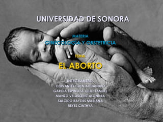 UNIVERSIDAD DE SONORA

            MATERIA
 GINECOLOGÍA Y OBSTETRICIA

              TEMA:

     EL ABORTO
          INTEGRANTES :
    CERVANTES CUEN ALEJANDRO
   GARCIA ESPINOZA JULIO SAMUEL
    MANZO VELASQUEZ ALONDRA
     SALCIDO BAYLISS MARIANA
          REYES CINTHYA
 