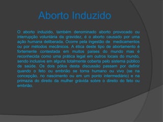 Aborto Induzido
O aborto induzido, também denominado aborto provocado ou
interrupção voluntária da gravidez, é o aborto causado por uma
ação humana deliberada. Ocorre pela ingestão de medicamentos
ou por métodos mecânicos. A ética deste tipo de abortamento é
fortemente contestada em muitos países do mundo mas é
reconhecida como uma prática legal em outros locais do mundo,
sendo inclusive em alguns totalmente coberta pelo sistema público
de saúde. Os dois pólos desta discussão passam por definir
quando o feto ou embrião se torna humano ou vivo (se na
concepção, no nascimento ou em um ponto intermediário) e na
primazia do direito da mulher grávida sobre o direito do feto ou
embrião.
 