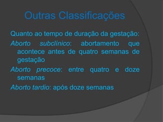 Outras Classificações
Quanto ao tempo de duração da gestação:
Aborto subclínico: abortamento que
  acontece antes de quatro semanas de
  gestação
Aborto precoce: entre quatro e doze
  semanas
Aborto tardio: após doze semanas
 