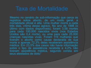 Taxa de Mortalidade
Mesmo no cenário de sub-informação que cerca os
registros sobre aborto, de um modo geral, a
mortalidade oficial é alta. Uma mulher morre a cada
três dias, vítima desse agravo. No ano de 1998 (o
último com dados disponíveis). foram 3,58 mortes
para cada 100.000 nascidos vivos (nos Estados
Unidos são 0,4 morte), ou uma para cada 25.000
crianças nascidas vivas. Foram 119 mulheres que
tiveram o aborto como causa declarada de sua
morte e apenas 72,3% delas receberam assistência
médica. Em 23,5% dos casos não havia informação
sobre o tipo de assistência recebida e 4,2% não
tiveram assistência médica, segundo consta em
seus atestados de óbito”
 