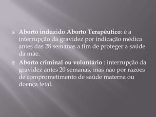    Aborto induzido Aborto Terapêutico: é a
    interrupção da gravidez por indicação médica
    antes das 28 semanas a fim de proteger a saúde
    da mãe.
   Aborto criminal ou voluntário : interrupção da
    gravidez antes 20 semanas, mas não por razões
    de comprometimento de saúde materna ou
    doença fetal.
 