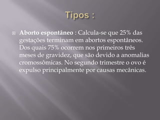    Aborto espontâneo : Calcula-se que 25% das
    gestações terminam em abortos espontâneos.
    Dos quais 75% ocorrem nos primeiros três
    meses de gravidez, que são devido a anomalias
    cromossômicas. No segundo trimestre o ovo é
    expulso principalmente por causas mecânicas.
 