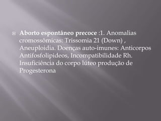    Aborto espontâneo precoce :1. Anomalias
    cromossômicas: Trissomia 21 (Down) ,
    Aneuploidia. Doenças auto-imunes: Anticorpos
    Antifosfolipideos, Incompatibilidade Rh.
    Insuficiência do corpo lúteo produção de
    Progesterona
 