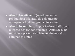    Aborto Inevitável : Quando se tenha
    produzido a dilatação do colo uterino
    acompanhado de sangramento severo.
   Aborto incompleto: Expulsão do embrião com
    retenção dos tecidos ovulares . Antes de 6-10
    semanas a placenta e o feto geralmente são
    eliminados juntos
 
