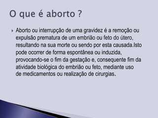    Aborto ou interrupção de uma gravidez é a remoção ou
    expulsão prematura de um embrião ou feto do útero,
    resultando na sua morte ou sendo por esta causada.Isto
    pode ocorrer de forma espontânea ou induzida,
    provocando-se o fim da gestação e, consequente fim da
    atividade biológica do embrião ou feto, mediante uso
    de medicamentos ou realização de cirurgias.
 