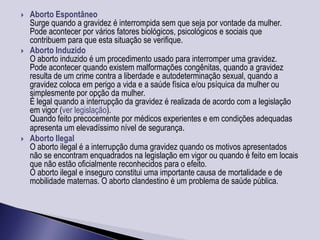    Aborto Espontâneo
    Surge quando a gravidez é interrompida sem que seja por vontade da mulher.
    Pode acontecer por vários fatores biológicos, psicológicos e sociais que
    contribuem para que esta situação se verifique.
   Aborto Induzido
    O aborto induzido é um procedimento usado para interromper uma gravidez.
    Pode acontecer quando existem malformações congênitas, quando a gravidez
    resulta de um crime contra a liberdade e autodeterminação sexual, quando a
    gravidez coloca em perigo a vida e a saúde física e/ou psíquica da mulher ou
    simplesmente por opção da mulher.
    É legal quando a interrupção da gravidez é realizada de acordo com a legislação
    em vigor (ver legislação).
    Quando feito precocemente por médicos experientes e em condições adequadas
    apresenta um elevadíssimo nível de segurança.
   Aborto Ilegal
    O aborto ilegal é a interrupção duma gravidez quando os motivos apresentados
    não se encontram enquadrados na legislação em vigor ou quando é feito em locais
    que não estão oficialmente reconhecidos para o efeito.
    O aborto ilegal e inseguro constitui uma importante causa de mortalidade e de
    mobilidade maternas. O aborto clandestino é um problema de saúde pública.
 