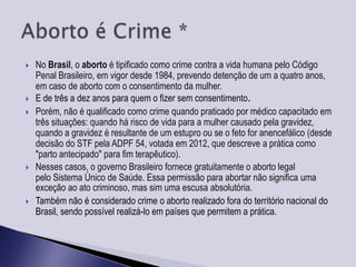    No Brasil, o aborto é tipificado como crime contra a vida humana pelo Código
    Penal Brasileiro, em vigor desde 1984, prevendo detenção de um a quatro anos,
    em caso de aborto com o consentimento da mulher.
   E de três a dez anos para quem o fizer sem consentimento.
   Porém, não é qualificado como crime quando praticado por médico capacitado em
    três situações: quando há risco de vida para a mulher causado pela gravidez,
    quando a gravidez é resultante de um estupro ou se o feto for anencefálico (desde
    decisão do STF pela ADPF 54, votada em 2012, que descreve a prática como
    "parto antecipado" para fim terapêutico).
   Nesses casos, o governo Brasileiro fornece gratuitamente o aborto legal
    pelo Sistema Único de Saúde. Essa permissão para abortar não significa uma
    exceção ao ato criminoso, mas sim uma escusa absolutória.
   Também não é considerado crime o aborto realizado fora do território nacional do
    Brasil, sendo possível realizá-lo em países que permitem a prática.
 