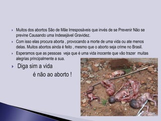    Muitos dos abortos São de Mãe Irresposáveis que invés de se Prevenir Não se
    previne Causando uma Indesejável Gravidez.
   Com isso elas procura aborta , provocando a morte de uma vida ou ate menos
    delas. Muitos abortos ainda é feito , mesmo que o aborto seja crime no Brasil.
   Esperamos que as pessoas veja que é uma vida inocente que vão trazer muitas
    alegrias principalmente a sua.
   Diga sim a vida
           é não ao aborto !
 