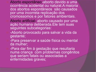    Aborto espontâneo-aborto devido a uma
    ocorrência acidental ou natural.A maioria
    dos abortos espontâneos são causados
    por uma incorreta replicação dos
    cromossomos e por fatores ambientais.
   Aborto artificial- aborto causado por uma
    ação humana deliberada.Ele tem suas
    seguintes subcategorias:
   -Aborto provocado para salvar a vida da
    gestante;
   -Para preservar a saúde física ou mental
    da mulher;
   -Para dar fim á gestação que resultaria
    numa criança com problemas congênitos
    que seriam fatais ou associadas a
    enfermidades graves;
 
