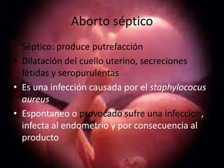 Aborto séptico
• Séptico: produce putrefacción
• Dilatación del cuello uterino, secreciones
  fétidas y seropurulentas
• Es una infección causada por el staphylococus
  aureus
• Espontaneo o provocado sufre una infeccion,
  infecta al endometrio y por consecuencia al
  producto
 