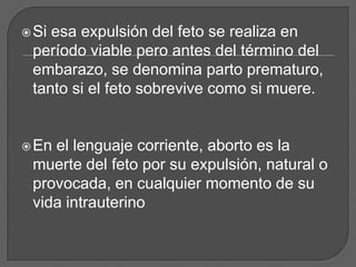 Siesa expulsión del feto se realiza en
 período viable pero antes del término del
 embarazo, se denomina parto prematuro,
 tanto si el feto sobrevive como si muere.


 Enel lenguaje corriente, aborto es la
 muerte del feto por su expulsión, natural o
 provocada, en cualquier momento de su
 vida intrauterino
 